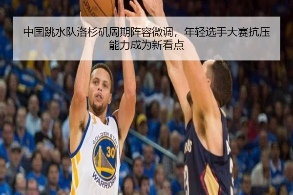 中国跳水队洛杉矶周期阵容微调，年轻选手大赛抗压能力成为新看点